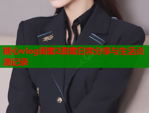 糖心vlog闺蜜2甜蜜日常分享与生活点滴记录