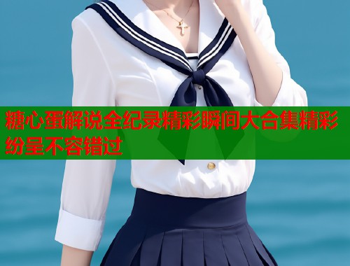 糖心蛋解说全纪录精彩瞬间大合集精彩纷呈不容错过