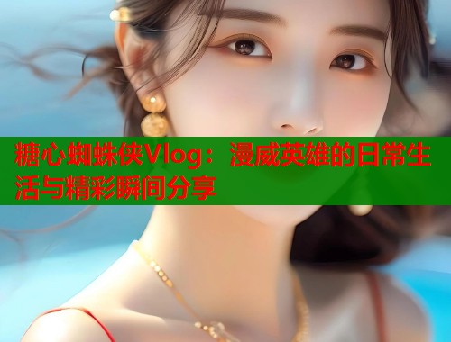 糖心蜘蛛侠Vlog：漫威英雄的日常生活与精彩瞬间分享