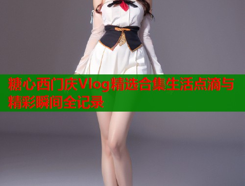 糖心西门庆Vlog精选合集生活点滴与精彩瞬间全记录