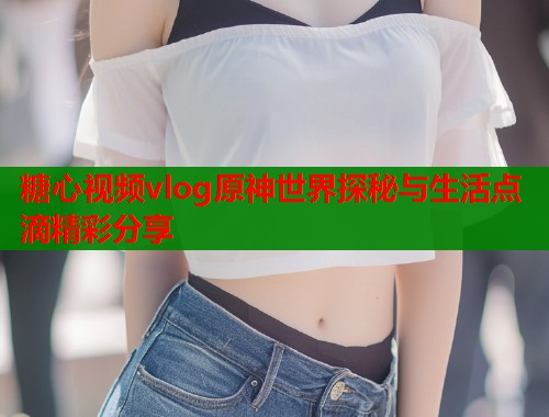 糖心视频vlog原神世界探秘与生活点滴精彩分享