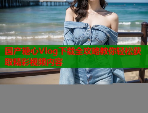 国产糖心Vlog下载全攻略教你轻松获取精彩视频内容