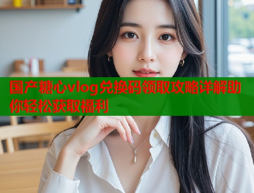 国产糖心vlog兑换码领取攻略详解助你轻松获取福利
