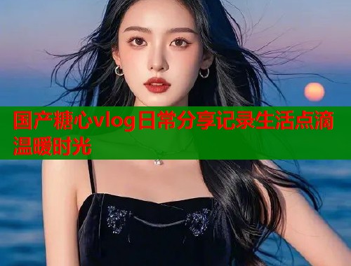 国产糖心vlog日常分享记录生活点滴温暖时光