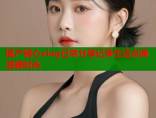国产糖心vlog日常分享记录生活点滴温暖时光