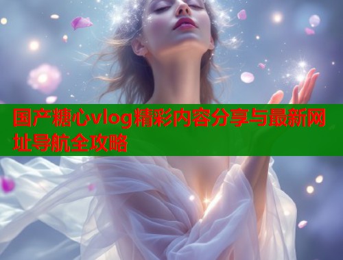 国产糖心vlog精彩内容分享与最新网址导航全攻略