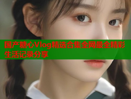 国产糖心Vlog精选合集全网最全精彩生活记录分享