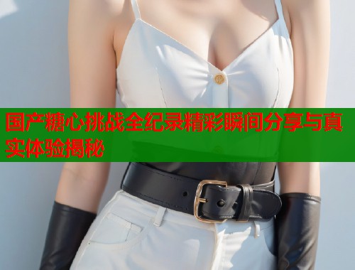 国产糖心挑战全纪录精彩瞬间分享与真实体验揭秘