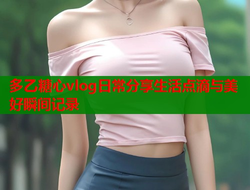 多乙糖心vlog日常分享生活点滴与美好瞬间记录