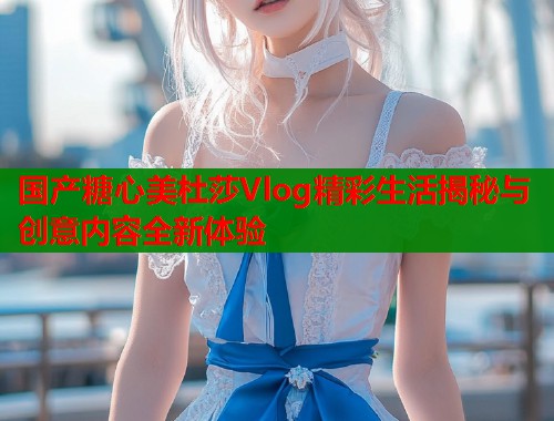 国产糖心美杜莎Vlog精彩生活揭秘与创意内容全新体验