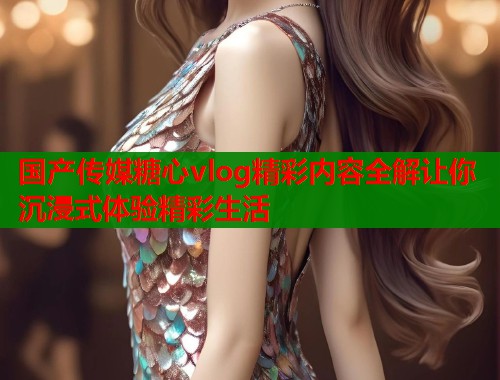 国产传媒糖心vlog精彩内容全解让你沉浸式体验精彩生活
