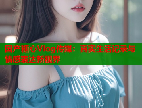 国产糖心Vlog传媒：真实生活记录与情感表达新视界