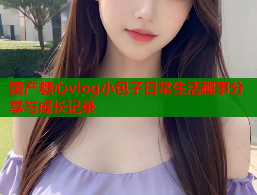 国产糖心vlog小包子日常生活趣事分享与成长记录