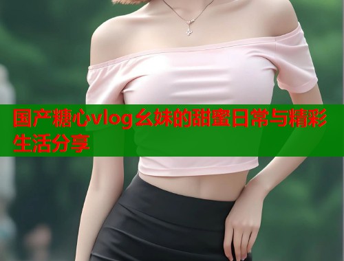 国产糖心vlog幺妹的甜蜜日常与精彩生活分享