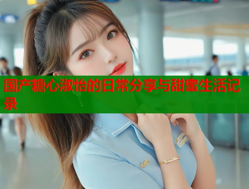国产糖心淑怡的日常分享与甜蜜生活记录
