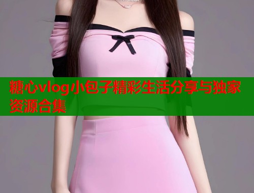 糖心vlog小包子精彩生活分享与独家资源合集