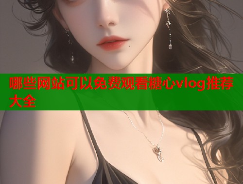 哪些网站可以免费观看糖心vlog推荐大全