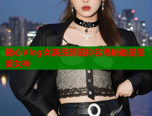 糖心Vlog女演员颜值排名揭秘谁是最美女神