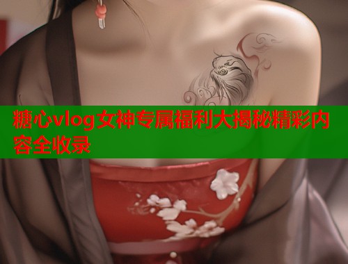 糖心vlog女神专属福利大揭秘精彩内容全收录