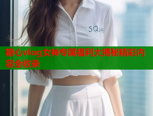 糖心vlog女神专属福利大揭秘精彩内容全收录