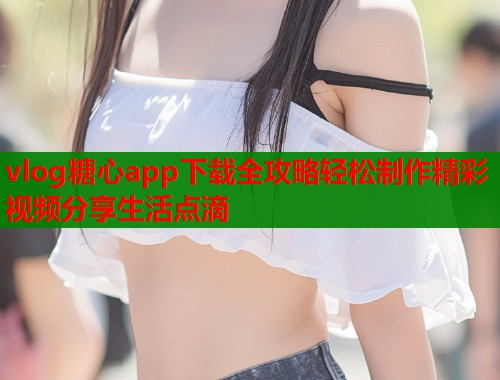 vlog糖心app下载全攻略轻松制作精彩视频分享生活点滴