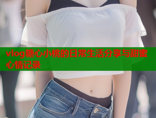 vlog糖心小桃的日常生活分享与甜蜜心情记录