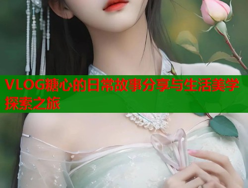 VLOG糖心的日常故事分享与生活美学探索之旅