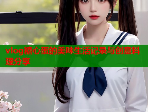 vlog糖心蛋的美味生活记录与创意料理分享