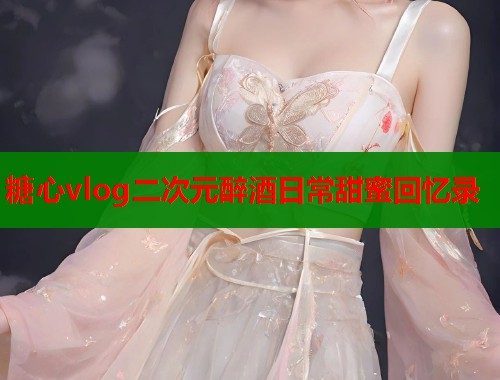 糖心vlog二次元醉酒日常甜蜜回忆录