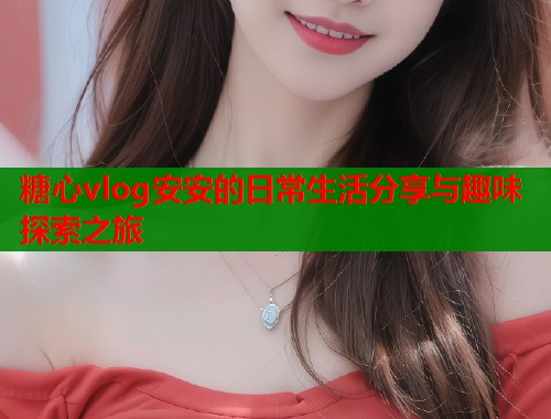 糖心vlog安安的日常生活分享与趣味探索之旅
