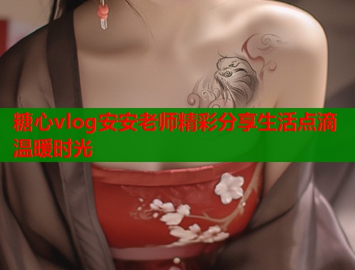 糖心vlog安安老师精彩分享生活点滴温暖时光