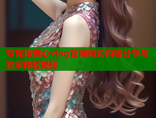 夸克搜糖心vlog官网精彩内容分享与独家体验揭秘
