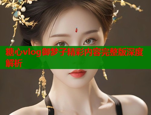 糖心vlog御梦子精彩内容完整版深度解析