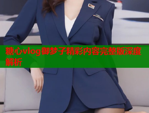 糖心vlog御梦子精彩内容完整版深度解析