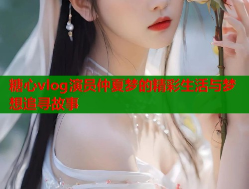 糖心vlog演员仲夏梦的精彩生活与梦想追寻故事