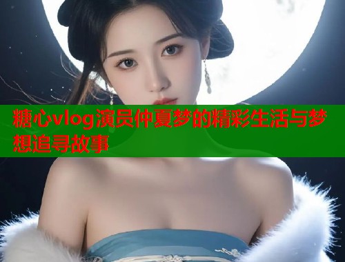 糖心vlog演员仲夏梦的精彩生活与梦想追寻故事