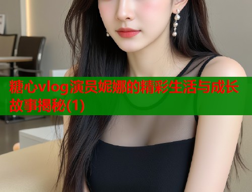 糖心vlog演员妮娜的精彩生活与成长故事揭秘(1)