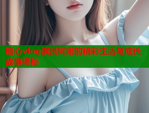 糖心vlog演员妮娜的精彩生活与成长故事揭秘