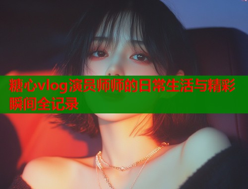 糖心vlog演员师师的日常生活与精彩瞬间全记录