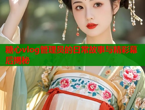 糖心vlog管理员的日常故事与精彩幕后揭秘