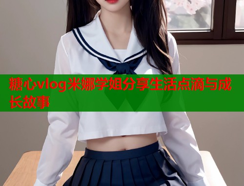 糖心vlog米娜学姐分享生活点滴与成长故事