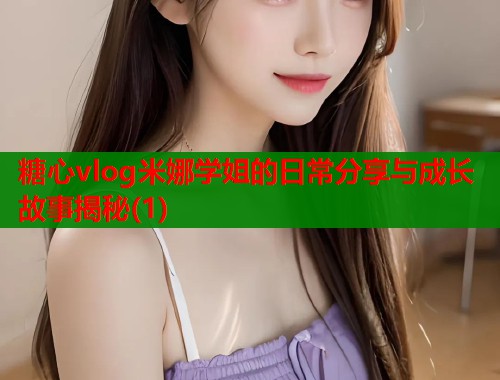 糖心vlog米娜学姐的日常分享与成长故事揭秘(1)
