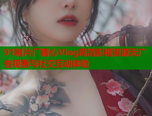 91制片厂糖心Vlog高清影视资源无广告观看与社交互动体验
