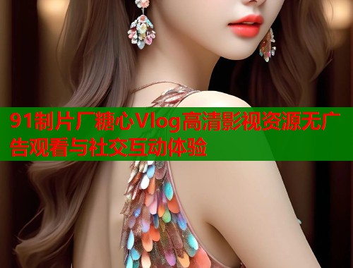 91制片厂糖心Vlog高清影视资源无广告观看与社交互动体验