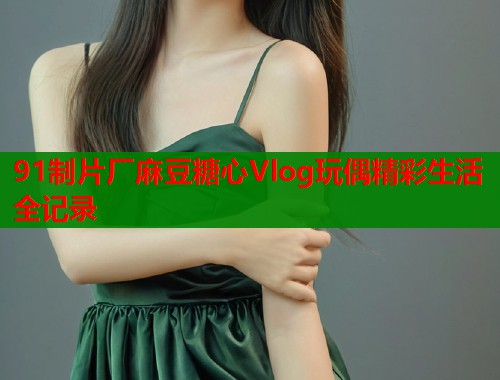 91制片厂麻豆糖心Vlog玩偶精彩生活全记录
