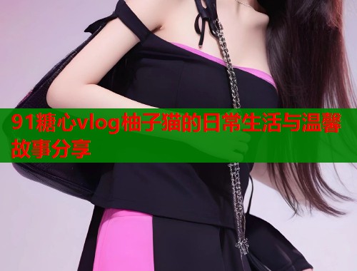 91糖心vlog柚子猫的日常生活与温馨故事分享