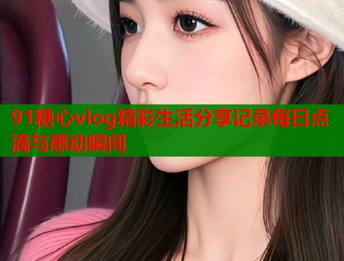91糖心vlog精彩生活分享记录每日点滴与感动瞬间