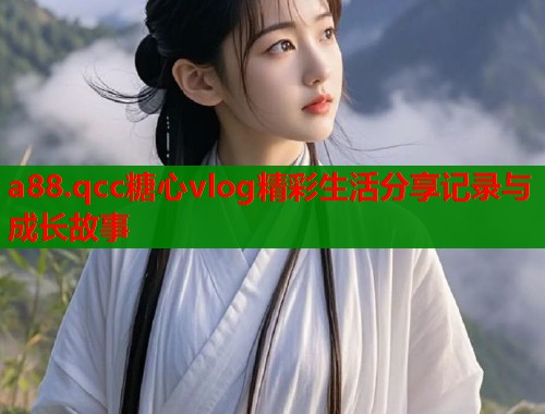 a88.qcc糖心vlog精彩生活分享记录与成长故事