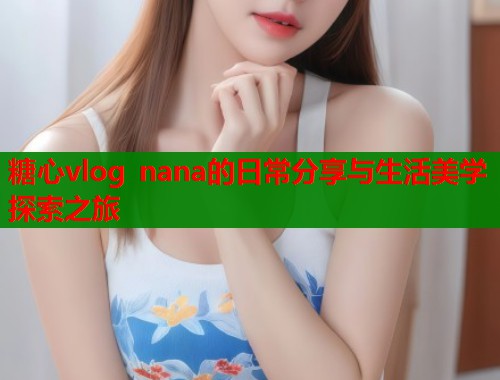 糖心vlog nana的日常分享与生活美学探索之旅