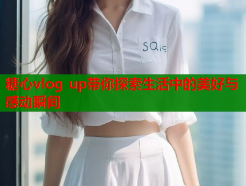 糖心vlog up带你探索生活中的美好与感动瞬间